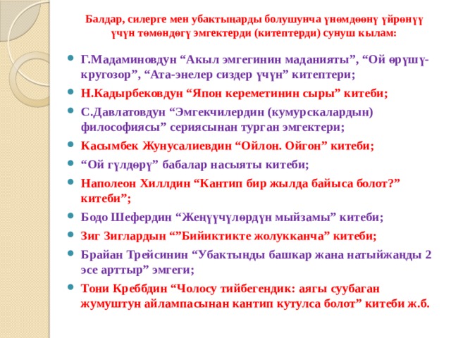 Балдар, силерге мен убактыңарды болушунча үнөмдөөнү үйрөнүү үчүн төмөндөгү эмгектерди (китептерди) сунуш кылам: Г.Мадаминовдун “Акыл эмгегинин маданияты”, “Ой өрүшү-кругозор”, “Ата-энелер сиздер үчүн” китептери; Н.Кадырбековдун “Япон кереметинин сыры” китеби; С.Давлатовдун “Эмгекчилердин (кумурскалардын) философиясы” сериясынан турган эмгектери; Касымбек Жунусалиевдин “Ойлон. Ойгон” китеби; “ Ой гүлдөрү” бабалар насыяты китеби; Наполеон Хиллдин “Кантип бир жылда байыса болот?” китеби”; Бодо Шефердин “Жеңүүчүлөрдүн мыйзамы” китеби; Зиг Зиглардын “”Бийиктикте жолукканча” китеби; Брайан Трейсинин “Убактыңды башкар жана натыйжаңды 2 эсе арттыр” эмгеги; Тони Креббдин “Чолосу тийбегендик: аягы суубаган жумуштун айлампасынан кантип кутулса болот” китеби ж.б.  