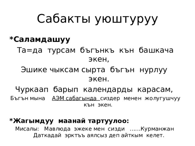 Сабакты уюштуруу *Саламдашуу Та=да турсам бъгънкъ кън башкача экен, Эшике чыксам сырта бъгън нурлуу экен. Чуркаап барып календарды карасам, Бъгън мына АЭМ сабагында сиздер менен жолугушчуу кън экен. *Жагымдуу маанай тартуулоо: Мисалы: Мавлюда эжеке мен сизди ……Курманжан Даткадай эрктъъ аялсыз деп айткым келет. 