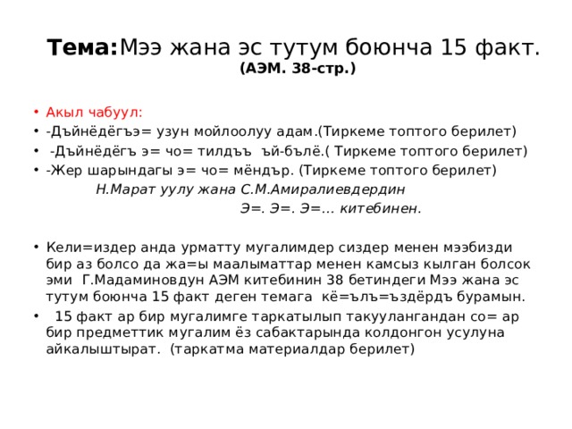   Тема: Мээ жана эс тутум боюнча 15 факт.  (АЭМ. 38-стр.)   Акыл чабуул: -Дъйнёдёгъэ= узун мойлоолуу адам.(Тиркеме топтого берилет)  -Дъйнёдёгъ э= чо= тилдъъ ъй-бълё.( Тиркеме топтого берилет) -Жер шарындагы э= чо= мёндър. (Тиркеме топтого берилет)  Н.Марат уулу жана С.М.Амиралиевдердин  Э=. Э=. Э=… китебинен.   Кели=издер анда урматту мугалимдер сиздер менен мээбизди бир аз болсо да жа=ы маалыматтар менен камсыз кылган болсок эми Г.Мадаминовдун АЭМ китебинин 38 бетиндеги Мээ жана эс тутум боюнча 15 факт деген темага кё=ълъ=ъздёрдъ бурамын.  15 факт ар бир мугалимге таркатылып такуулангандан со= ар бир предметтик мугалим ёз сабактарында колдонгон усулуна айкалыштырат. (таркатма материалдар берилет) 