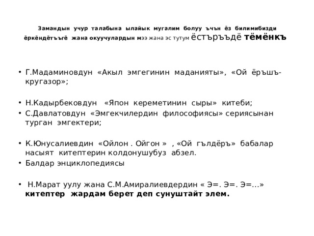  Замандын учур талабына ылайык мугалим болуу ъчън ёз билимибизди ёркёндётъъгё жана окуучулардын м ээ жана эс тутум ёстъръъдё тёмёнкъ   Г.Мадаминовдун «Акыл эмгегинин маданияты», «Ой ёръшъ- кругазор»; Н.Кадырбековдун «Япон кереметинин сыры» китеби; С.Давлатовдун «Эмгекчилердин философиясы» сериясынан турган эмгектери; К.Юнусалиевдин «Ойлон . Ойгон » , «Ой гълдёръ» бабалар насыят китептерин колдонушубуз абзел. Балдар энциклопедиясы  Н.Марат уулу жана С.М.Амиралиевдердин « Э=. Э=. Э=…» китептер жардам берет деп сунуштайт элем.   