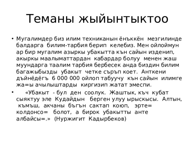 Теманы жыйынтыктоо Мугалимдер биз илим техниканын ёнъккён мезгилинде балдарга билим-тарбия берип келебиз. Мен ойлоймун ар бир мугалим азыркы убакытта кън сайын изденип, акыркы маалыматтардан кабардар болуу менен жаш муундарга таалим тарбия бербесек анда биздин билим багажыбызды убакыт четке съръп коет. Анткени дъйнёдёгъ 6 000 000 ойлоп табуучу кън сайын илимге жа=ы ачылыштарды киргизип жатат эмеспи.  «Убакыт - бул ден соолук. Жаштык, къч кубат сыяктуу эле Кудайдын берген улуу ырыскысы. Алтын, къмъш, акчаны бъгън сактап коюп, эрте= колдонсо= болот, а бирок убакытты анте албайсы=.» (Нуржигит Кадырбеков) 