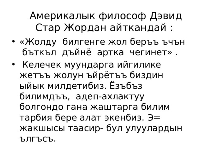 Америкалык философ Дэвид Стар Жордан айткандай : «Жолду билгенге жол беръъ ъчън бъткъл дъйнё артка чегинет» .  Келечек муундарга ийгилике жетъъ жолун ъйрётъъ биздин ыйык милдетибиз. Ёзъбъз билимдъъ, адеп-ахлактуу болгондо гана жаштарга билим тарбия бере алат экенбиз. Э= жакшысы таасир- бул улуулардын ългъсъ. 