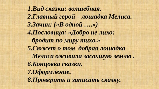 Вид сказки: волшебная. Главный герой – лошадка Мелиса. Зачин: («В одной ….») Пословица: «Добро не лихо: бродит по миру тихо.» Сюжет о том добрая лошадка Мелиса оживила засохшую землю . Концовка сказки. Оформление. Проверить и записать сказку. 