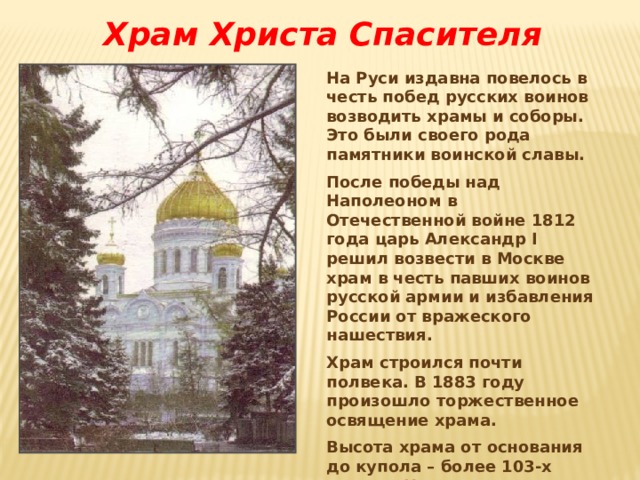Храм Христа Спасителя На Руси издавна повелось в честь побед русских воинов возводить храмы и соборы. Это были своего рода памятники воинской славы. После победы над Наполеоном в Отечественной войне 1812 года царь Александр I решил возвести в Москве храм в честь павших воинов русской армии и избавления России от вражеского нашествия. Храм строился почти полвека. В 1883 году произошло торжественное освящение храма. Высота храма от основания до купола – более 103-х метров. На мраморных плитах были выбиты имена павших за Отечество героев 1812 года. 
