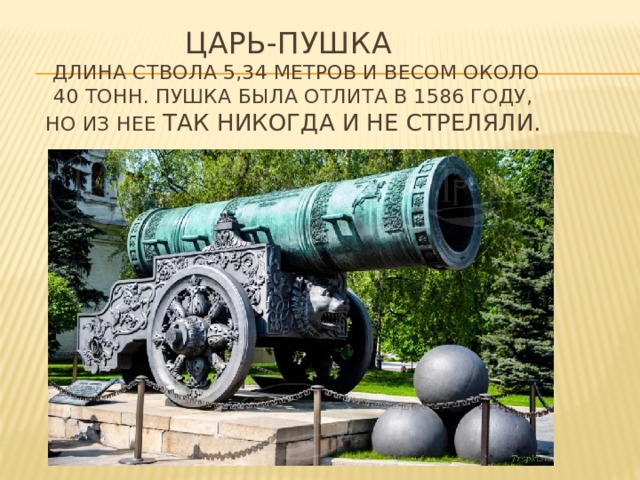 ЦАРЬ-ПУШКА  длина ствола 5,34 метров и весом около 40 тонн. Пушка была отлита в 1586 году, но из нее так никогда и не стреляли. 