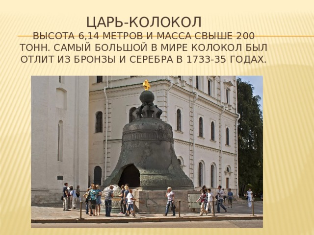 ЦАРЬ-КОЛОКОЛ  высота 6,14 метров и масса свыше 200 тонн. Самый большой в мире колокол был отлит из бронзы и серебра в 1733-35 годах. 