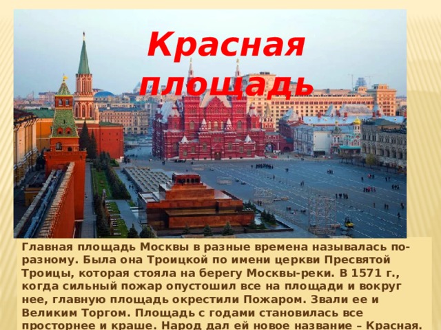 Красная площадь Главная площадь Москвы в разные времена называлась по-разному. Была она Троицкой по имени церкви Пресвятой Троицы, которая стояла на берегу Москвы-реки. В 1571 г., когда сильный пожар опустошил все на площади и вокруг нее, главную площадь окрестили Пожаром. Звали ее и Великим Торгом. Площадь с годами становилась все просторнее и краше. Народ дал ей новое название – Красная. А это значит красивая. 