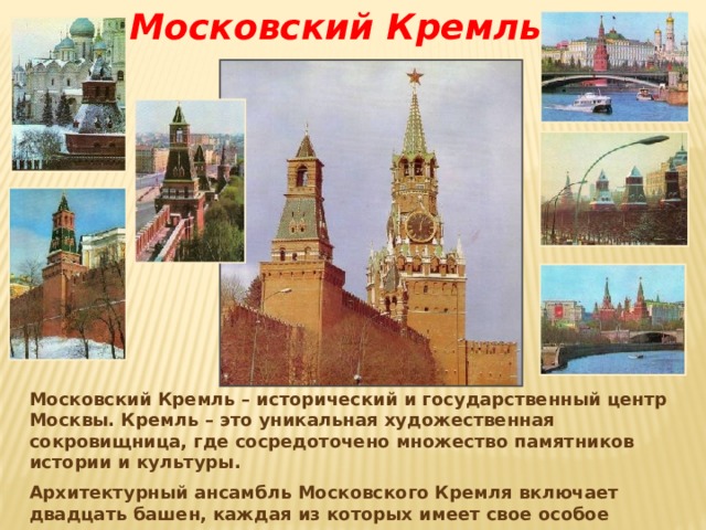 Московский Кремль Московский Кремль – исторический и государственный центр Москвы. Кремль – это уникальная художественная сокровищница, где сосредоточено множество памятников истории и культуры. Архитектурный ансамбль Московского Кремля включает двадцать башен, каждая из которых имеет свое особое название по месту расположения или своему назначению. 