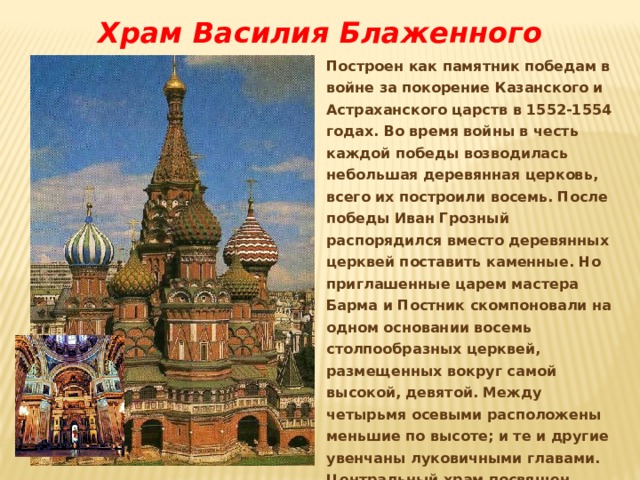 Храм Василия Блаженного Построен как памятник победам в войне за покорение Казанского и Астраханского царств в 1552-1554 годах. Во время войны в честь каждой победы возводилась небольшая деревянная церковь, всего их построили восемь. После победы Иван Грозный распорядился вместо деревянных церквей поставить каменные. Но приглашенные царем мастера Барма и Постник скомпоновали на одном основании восемь столпообразных церквей, размещенных вокруг самой высокой, девятой. Между четырьмя осевыми расположены меньшие по высоте; и те и другие увенчаны луковичными главами. Центральный храм посвящен празднику Покрова Богоматери, дню, когда Казань была взята приступом, и дал имя всему собору. 