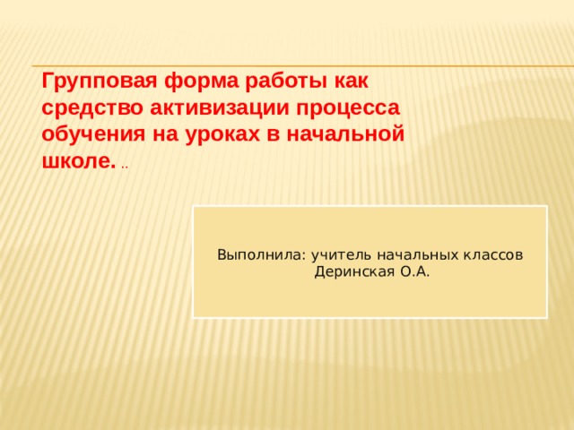 Групповая форма работы как средство активизации процесса обучения на уроках в начальной школе.  .. Выполнила: учитель начальных классов  Деринская О.А. 