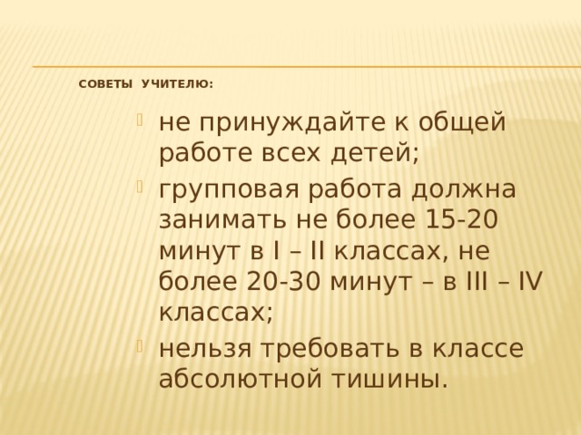  Советы учителю:   не принуждайте к общей работе всех детей; групповая работа должна занимать не более 15-20 минут в I – II классах, не более 20-30 минут – в III – IV классах; нельзя требовать в классе абсолютной тишины. 
