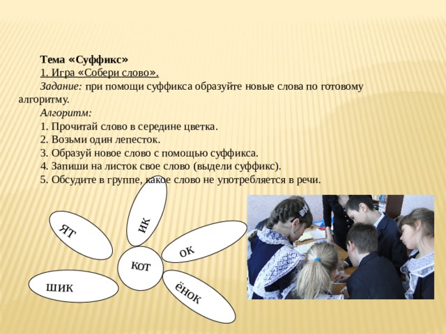 ок шик ёнок ик ят кот Тема « Суффикс » 1. Игра « Собери слово » . Задание: при помощи суффикса образуйте новые слова по готовому алгоритму. Алгоритм: 1. Прочитай слово в середине цветка. 2. Возьми один лепесток. 3. Образуй новое слово с помощью суффикса. 4. Запиши на листок свое слово (выдели суффикс). 5. Обсудите в группе, какое слово не употребляется в речи. 
