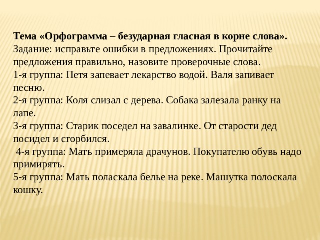 Тема «Орфограмма – безударная гласная в корне слова». Задание: исправьте ошибки в предложениях. Прочитайте предложения правильно, назовите проверочные слова. 1-я группа: Петя запевает лекарство водой. Валя запивает песню. 2-я группа: Коля слизал с дерева. Собака залезала ранку на лапе. 3-я группа: Старик поседел на завалинке. От старости дед посидел и сгорбился.  4-я группа: Мать примеряла драчунов. Покупателю обувь надо примирять. 5-я группа: Мать поласкала белье на реке. Машутка полоскала кошку. 