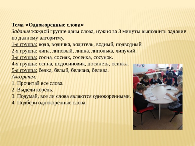 Тема « Однокоренные слова » Задание: каждой группе даны слова, нужно за 3 минуты выполнить задание по данному алгоритму. 1-я группа: вода, водичка, водитель, водный, подводный. 2-я группа: липа, липовый, липка, липонька, липучий. 3-я группа: сосна, сосняк, сосенка, сосунок. 4-я группа: осина, подосиновик, посинеть, осинка. 5-я группа: белка, белый, белизна, белила. Алгоритм: 1. Прочитай все слова. 2. Выдели корень. 3. Подумай, все ли слова являются однокоренными. 4. Подбери однокоренные слова. 