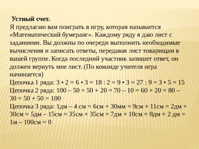  Устный счет.  Я предлагаю вам поиграть в игру, которая называется «Математический бумеранг». Каждому ряду я даю лист с заданиями. Вы должны по очереди выполнить необходимые вычисления и записать ответы, передавая лист товарищам в вашей группе. Когда последний участник запишет ответ, он должен вернуть мне лист. (По команде учителя игра начинается)  Цепочка 1 ряда: 3 • 2 = 6 • 3 = 18 : 2 = 9 • 3 = 27 : 9 = 3 • 5 = 15 Цепочка 2 ряда: 100 – 50 = 50 + 20 = 70 – 10 = 60 + 20 = 80 – 30 = 50 + 50 = 100 Цепочка 3 ряда: 1дм – 4 см = 6см + 30мм = 9см + 11см = 2дм + 30см = 5дм – 15см = 35см + 35см = 7дм + 10см = 8дм + 2 дм = 1м – 100см = 0 