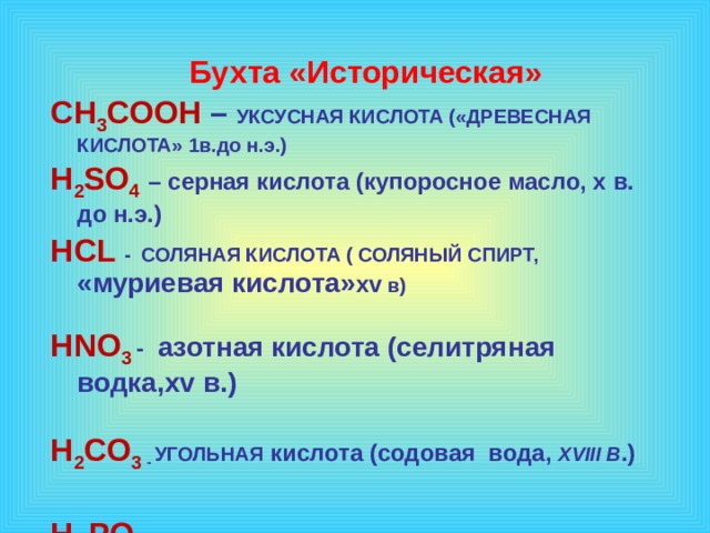    Бухта «Историческая»  CH 3 COOH – УКСУСНАЯ КИСЛОТА («ДРЕВЕСНАЯ КИСЛОТА» 1в.до н.э.) H 2 SO 4  – серная кислота (купоросное масло, x в. до н.э.) HCL - СОЛЯНАЯ КИСЛОТА ( СОЛЯНЫЙ СПИРТ, «муриевая кислота» xv в)  HNO 3 - азотная кислота (селитряная водка,xv в.)  H 2 CO 3  - УГОЛЬНАЯ кислота (содовая вода, XVIII В .)  H 3 PO 4 -   ФОСФОРНАЯ КИСЛОТА (1777 г.)    1 эффект – по щелчку, остальные – после предыдущего. Музыку включаем после появления слов «урок-путешествие»  