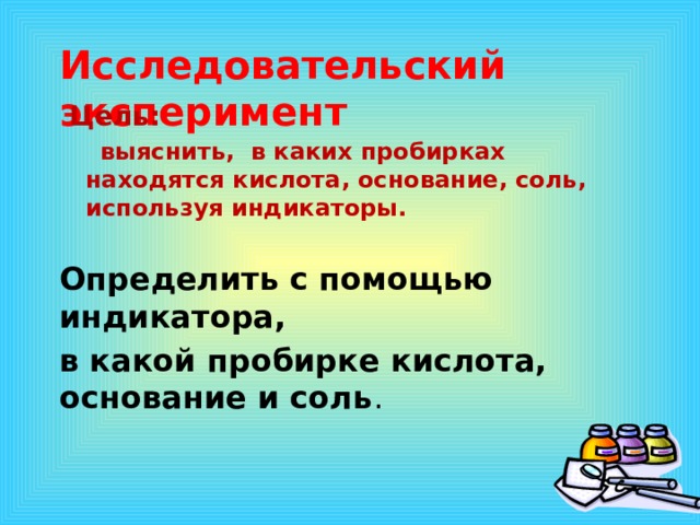   Исследовательский эксперимент   Цель:   выяснить, в каких пробирках находятся кислота, основание, соль, используя индикаторы.  Определить с помощью индикатора, в какой пробирке кислота, основание и соль .  1 эффект – по щелчку, остальные – после предыдущего. Музыку включаем после появления слов «урок-путешествие»  