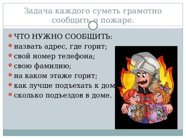 Задача каждого суметь грамотно сообщить о пожаре.   ЧТО НУЖНО СООБЩИТЬ: назвать адрес, где горит; свой номер телефона; свою фамилию; на каком этаже горит; как лучше подъехать к дому; сколько подъездов в доме. 