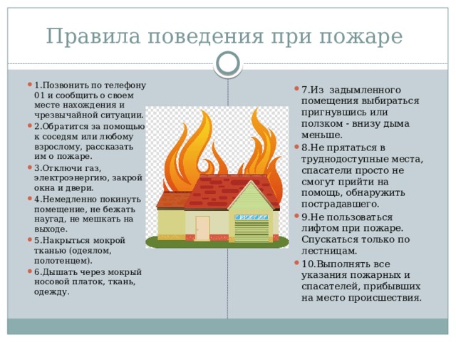 Правила поведения при пожаре 1.Позвонить по телефону 01 и сообщить о своем месте нахождения и чрезвычайной ситуации. 2.Обратится за помощью к соседям или любому взрослому, рассказать им о пожаре. 3.Отключи газ, электроэнергию, закрой окна и двери. 4.Немедленно покинуть помещение, не бежать наугад, не мешкать на выходе. 5.Накрыться мокрой тканью (одеялом, полотенцем). 6.Дышать через мокрый носовой платок, ткань, одежду. 7.Из задымленного помещения выбираться пригнувшись или ползком - внизу дыма меньше. 8.Не прятаться в труднодоступные места, спасатели просто не смогут прийти на помощь, обнаружить пострадавшего. 9.Не пользоваться лифтом при пожаре. Спускаться только по лестницам. 10.Выполнять все указания пожарных и спасателей, прибывших на место происшествия. 