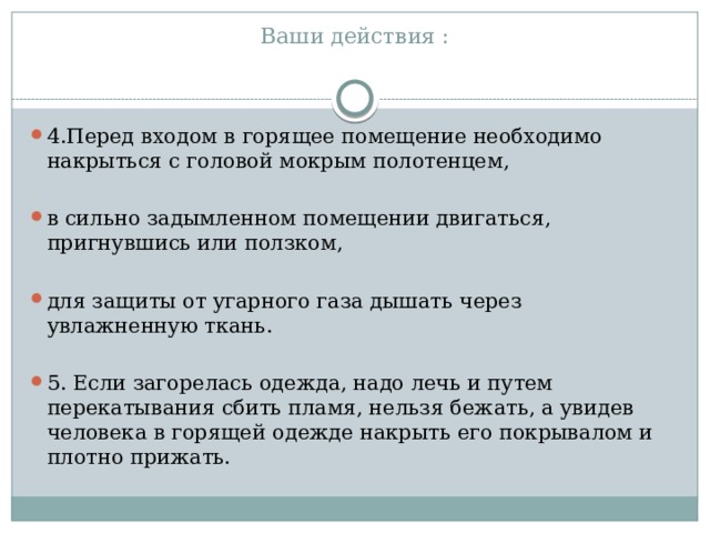 Ваши действия :   4.Перед входом в горящее помещение необходимо накрыться с головой мокрым полотенцем, в сильно задымленном помещении двигаться, пригнувшись или ползком, для защиты от угарного газа дышать через увлажненную ткань. 5. Если загорелась одежда, надо лечь и путем перекатывания сбить пламя, нельзя бежать, а увидев человека в горящей одежде накрыть его покрывалом и плотно прижать. 