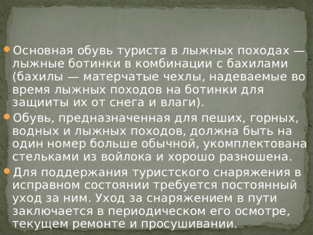 Основная обувь туриста в лыжных походах — лыжные ботинки в комбинации с бахилами (бахилы — матерчатые чехлы, надеваемые во время лыжных походов на ботинки для защииты их от снега и влаги). Обувь, предназначенная для пеших, горных, водных и лыжных походов, должна быть на один номер больше обычной, укомплектована стельками из войлока и хорошо разношена. Для поддержания туристского снаряжения в исправном состоянии требуется постоянный уход за ним. Уход за снаряжением в пути заключается в периодическом его осмотре, текущем ремонте и просушивании. 