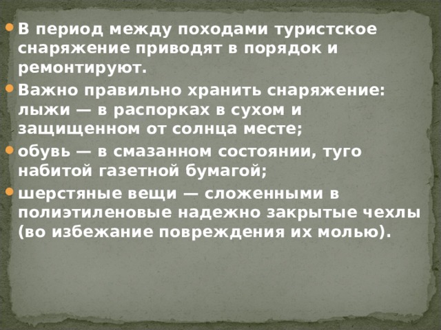 В период между походами туристское снаряжение приводят в порядок и ремонтируют. Важно правильно хранить снаряжение: лыжи — в распорках в сухом и защищенном от солнца месте; обувь — в смазанном состоянии, туго набитой газетной бумагой; шерстяные вещи — сложенными в полиэтиленовые надежно закрытые чехлы (во избежание повреждения их молью). 