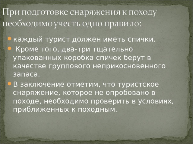 каждый турист должен иметь спички.  Кроме того, два-три тщательно упакованных коробка спичек берут в качестве группового неприкосновенного запаса. В заключение отметим, что туристское снаряжение, которое не опробовано в походе, необходимо проверить в условиях, приближенных к походным. 