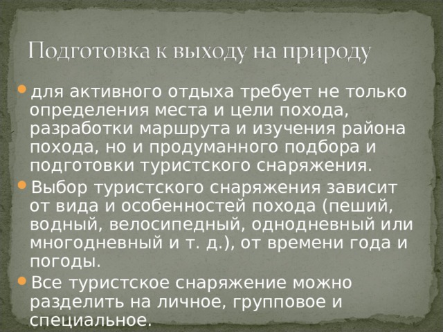 для активного отдыха требует не только определения места и цели похода, разработки маршрута и изучения района похода, но и продуманного подбора и подготовки туристского снаряжения. Выбор туристского снаряжения зависит от вида и особенностей похода (пеший, водный, велосипедный, однодневный или многодневный и т. д.), от времени года и погоды. Все туристское снаряжение можно разделить на личное, групповое и специальное. 