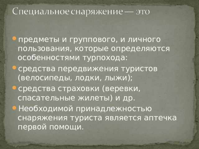 предметы и группового, и личного пользования, которые определяются особенностями турпохода: средства передвижения туристов (велосипеды, лодки, лыжи); средства страховки (веревки, спасательные жилеты) и др. Необходимой принадлежностью снаряжения туриста является аптечка первой помощи. 