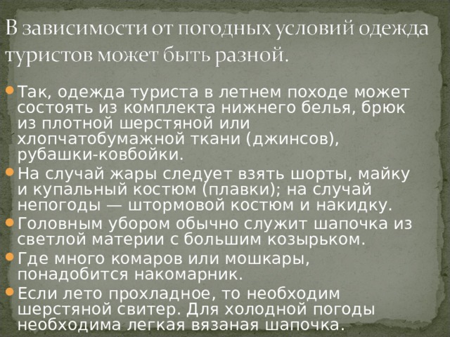 Так, одежда туриста в летнем походе может состоять из комплекта нижнего белья, брюк из плотной шерстяной или хлопчатобумажной ткани (джинсов), рубашки-ковбойки. На случай жары следует взять шорты, майку и купальный костюм (плавки); на случай непогоды — штормовой костюм и накидку. Головным убором обычно служит шапочка из светлой материи с большим козырьком. Где много комаров или мошкары, понадобится накомарник. Если лето прохладное, то необходим шерстяной свитер. Для холодной погоды необходима легкая вязаная шапочка. 