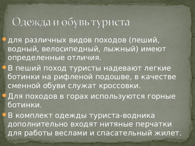 для различных видов походов (пеший, водный, велосипедный, лыжный) имеют определенные отличия. В пеший поход туристы надевают легкие ботинки на рифленой подошве, в качестве сменной обуви служат кроссовки. Для походов в горах используются горные ботинки. В комплект одежды туриста-водника дополнительно входят нитяные перчатки для работы веслами и спасательный жилет. 