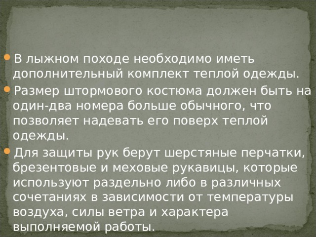 В лыжном походе необходимо иметь дополнительный комплект теплой одежды. Размер штормового костюма должен быть на один-два номера больше обычного, что позволяет надевать его поверх теплой одежды. Для защиты рук берут шерстяные перчатки, брезентовые и меховые рукавицы, которые используют раздельно либо в различных сочетаниях в зависимости от температуры воздуха, силы ветра и характера выполняемой работы. 