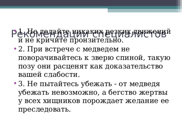 Рекомендации специалистов 1. Не делайте никаких резких движений и не кричите пронзительно. 2. При встрече с медведем не поворачивайтесь к зверю спиной, такую позу они расценят как доказательство вашей слабости. 3. Не пытайтесь убежать - от медведя убежать невозможно, а бегство жертвы у всех хищников порождает желание ее преследовать. 