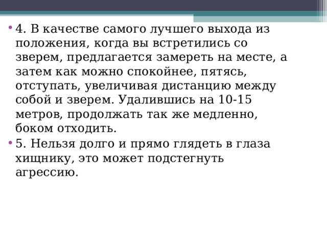 4. В качестве самого лучшего выхода из положения, когда вы встретились со зверем, предлагается замереть на месте, а затем как можно спокойнее, пятясь, отступать, увеличивая дистанцию между собой и зверем. Удалившись на 10-15 метров, продолжать так же медленно, боком отходить. 5. Нельзя долго и прямо глядеть в глаза хищнику, это может подстегнуть агрессию. 