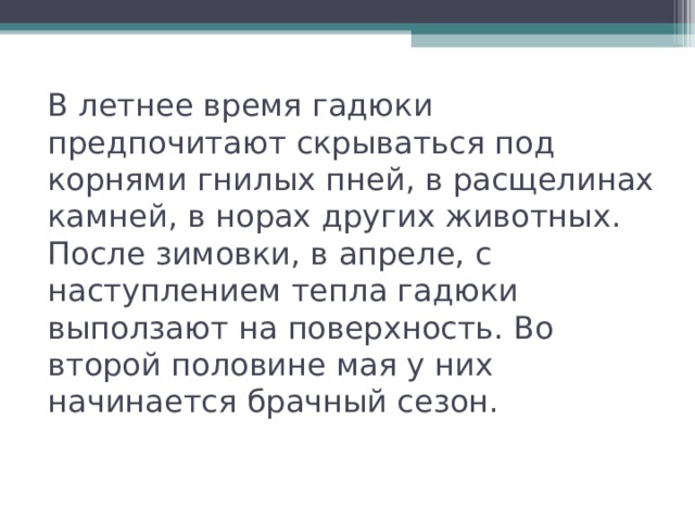 В летнее время гадюки предпочитают скрываться под корнями гнилых пней, в расщелинах камней, в норах других животных. После зимовки, в апреле, с наступлением тепла гадюки выползают на поверхность. Во второй половине мая у них начинается брачный сезон. 