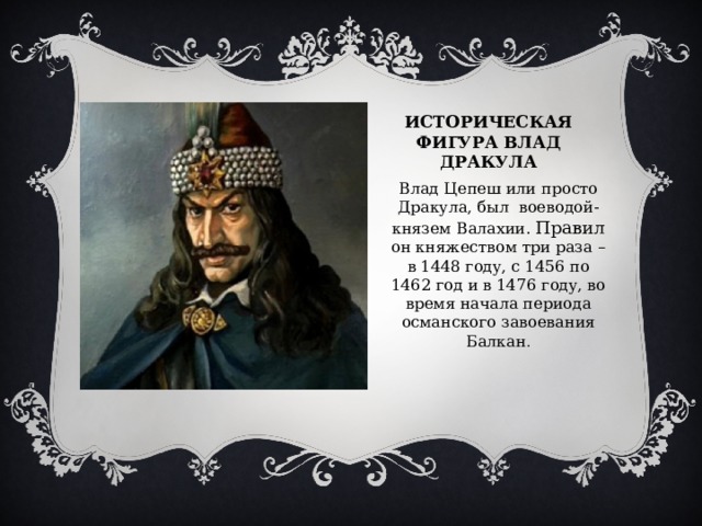 Историческая фигура Влад дракула Влад Цепеш или просто Дракула, был воеводой-князем Валахии. Правил он княжеством три раза – в 1448 году, с 1456 по 1462 год и в 1476 году, во время начала периода османского завоевания Балкан . 