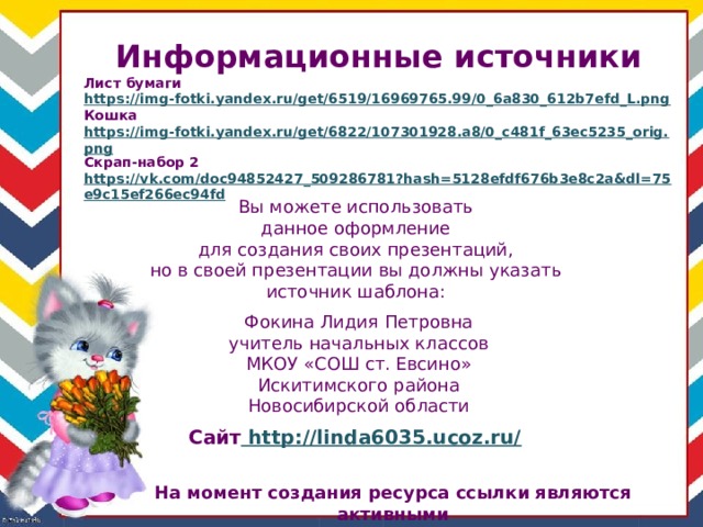 Информационные источники Лист бумаги https://img-fotki.yandex.ru/get/6519/16969765.99/0_6a830_612b7efd_L.png Кошка https://img-fotki.yandex.ru/get/6822/107301928.a8/0_c481f_63ec5235_orig.png Скрап-набор 2 https://vk.com/doc94852427_509286781?hash=5128efdf676b3e8c2a&dl=75e9c15ef266ec94fd  Вы можете использовать данное оформление для создания своих презентаций, но в своей презентации вы должны указать источник шаблона: Фокина Лидия Петровна учитель начальных классов МКОУ «СОШ ст. Евсино» Искитимского района Новосибирской области Сайт http://linda6035.ucoz.ru/  На момент создания ресурса ссылки являются активными