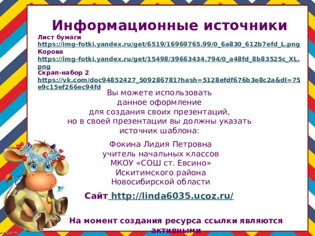 Информационные источники Лист бумаги https://img-fotki.yandex.ru/get/6519/16969765.99/0_6a830_612b7efd_L.png Корова https://img-fotki.yandex.ru/get/15498/39663434.794/0_a48fd_8b83525c_XL.png Скрап-набор 2 https://vk.com/doc94852427_509286781?hash=5128efdf676b3e8c2a&dl=75e9c15ef266ec94fd  Вы можете использовать данное оформление для создания своих презентаций, но в своей презентации вы должны указать источник шаблона: Фокина Лидия Петровна учитель начальных классов МКОУ «СОШ ст. Евсино» Искитимского района Новосибирской области Сайт http://linda6035.ucoz.ru/  На момент создания ресурса ссылки являются активными