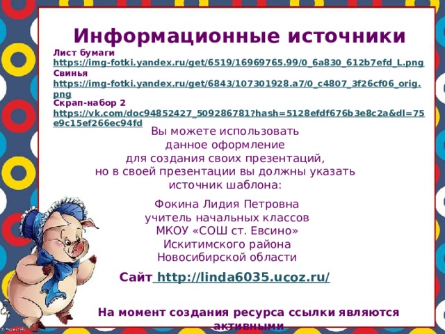 Информационные источники Лист бумаги https://img-fotki.yandex.ru/get/6519/16969765.99/0_6a830_612b7efd_L.png Свинья https://img-fotki.yandex.ru/get/6843/107301928.a7/0_c4807_3f26cf06_orig.png Скрап-набор 2 https://vk.com/doc94852427_509286781?hash=5128efdf676b3e8c2a&dl=75e9c15ef266ec94fd  Вы можете использовать данное оформление для создания своих презентаций, но в своей презентации вы должны указать источник шаблона: Фокина Лидия Петровна учитель начальных классов МКОУ «СОШ ст. Евсино» Искитимского района Новосибирской области Сайт http://linda6035.ucoz.ru/  На момент создания ресурса ссылки являются активными