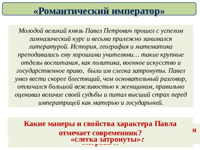 «Романтический император» Молодой великий князь Павел Петрович прошел с успехом гимназический курс и весьма прилежно занимался литературой. История, география и математика преподавались ему хорошими учителями… такие крупные отделы воспитания, как политика, военное искусство и государственное право, были им слегка затронуты. Павел умел вести скорее блестящий, чем основательный разговор, отличался большой вежливостью к женщинам, правильно оценивал величие своей судьбы и питал высший страх перед императрицей как матерью и государыней. Какие манеры и свойства характера Павла отмечает современник? Какие предметы были изучены поверхностно, или «слегка затронуты»? Какой учебный курс прошел великий князь Павел Петрович? Чем он занимался «весьма прилежно»? 