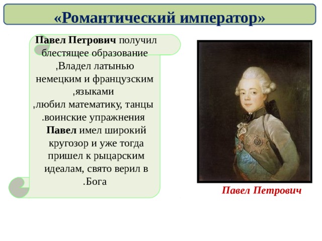 «Романтический император» Павел Петрович получил  блестящее образование Владел латынью , немецким и французским  языками ,  любил математику, танцы ,  воинские упражнения . Павел имел широкий  кругозор и уже тогда  пришел к рыцарским  идеалам, свято верил в  Бога . Павел Петрович   