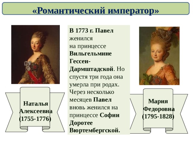 «Романтический император» В 1773 г. Павел женился на принцессе Вильгельмине Гессен-Дармштадской . Но спустя три года она умерла при родах. Через несколько месяцев Павел вновь женился на принцессе Софии Доротее Вюртембергской.   Наталья  Алексеевна (1755-1776) Мария  Федоровна (1795-1828)  