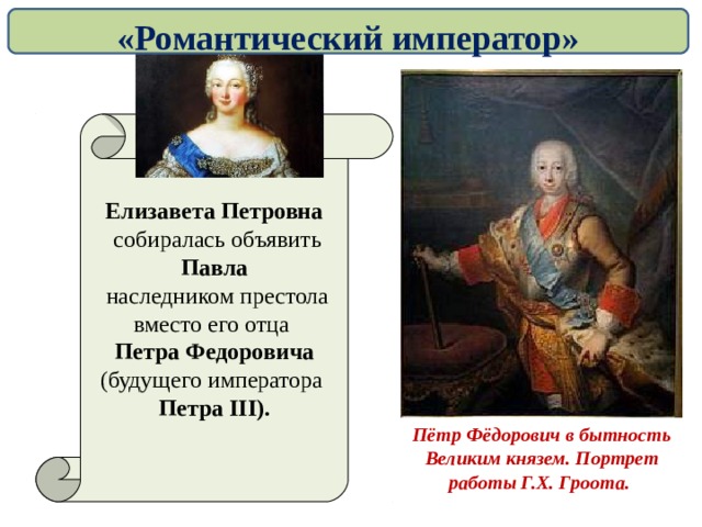 «Романтический император» Елизавета Петровна  собиралась объявить Павла  наследником престола вместо его отца Петра Федоровича (будущего императора Петра III ). Пётр Фёдорович в бытность Великим князем. Портрет работы Г.Х. Гроота.  