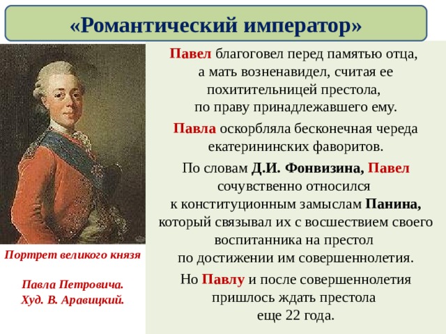 «Романтический император» Павел благоговел перед памятью отца,  а мать возненавидел, считая ее похитительницей престола,  по праву принадлежавшего ему. Павла оскорбляла бесконечная череда екатерининских фаворитов. По словам Д.И. Фонвизина, Павел сочувственно относился  к конституционным замыслам Панина, который связывал их с восшествием своего воспитанника на престол  по достижении им совершеннолетия. Но Павлу и после совершеннолетия пришлось ждать престола  еще 22 года. Портрет великого князя  Павла Петровича. Худ. В. Аравицкий. 