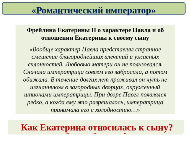 «Романтический император» Фрейлина Екатерины II о характере Павла и об отношении Екатерины к своему сыну «Вообще характер Павла представлял странное смешение благороднейших влечений и ужасных склонностей. Любовью матери он не пользовался. Сначала императрица совсем его забросила, а потом обижала. В течение долгих лет проживал он чуть не изгнанником в загородных дворцах, окруженный шпионами императрицы. При дворе Павел появлялся редко, а когда ему это разрешалось, императрица принимала его с холодностию…» Какой характер был у Павла? Как Екатерина относилась к сыну? 