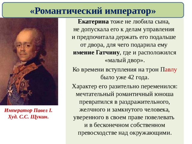 «Романтический император» Екатерина тоже не любила сына,  не допускала его к делам управления  и предпочитала держать его подальше  от двора, для чего подарила ему  имение Гатчину , где и расположился «малый двор». Ко времени вступления на трон П авлу было уже 42 года. Характер его разительно переменился: мечтательный романтичный юноша превратился в раздражительного, желчного и замкнутого человека, уверенного в своем праве повелевать  и в бесконечном собственном превосходстве над окружающими. Император Павел I . Худ. С.С. Щукин. 