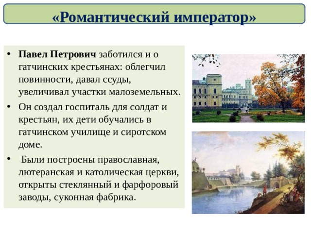 «Романтический император» Павел Петрович заботился и о гатчинских крестьянах: облегчил повинности, давал ссуды, увеличивал участки малоземельных. Он создал госпиталь для солдат и крестьян, их дети обучались в гатчинском училище и сиротском доме.  Были построены православная, лютеранская и католическая церкви, открыты стеклянный и фарфоровый заводы, суконная фабрика.  