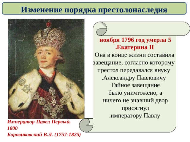 Изменение порядка престолонаследия 5  ноября 1796 год умерла  Екатерина II . Она в конце жизни составила  завещание, согласно которому  престол передавался внуку  Александру Павловичу . Тайное завещание  было уничтожено, а  ничего не знавший двор  присягнул  императору Павлу . Император Павел Первый. 1800  Боровиковский В.Л. (1757-1825) 