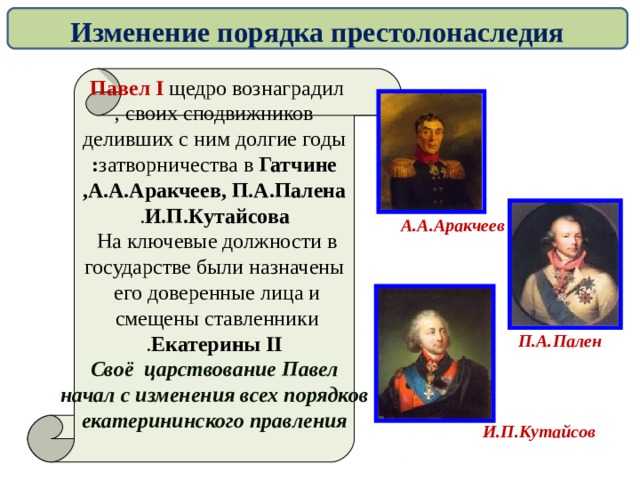 Изменение порядка престолонаследия Павел I щедро вознаградил  своих сподвижников , деливших с ним долгие годы затворничества в Гатчине : А.А.Аракчеев, П.А.Палена , И.П.Кутайсова . На ключевые должности в  государстве были назначены его доверенные лица и  смещены ставленники  Екатерины II . Своё царствование Павел начал с изменения всех порядков  екатерининского правления   А.А.Аракчеев П.А.Пален И.П.Кутайсов  