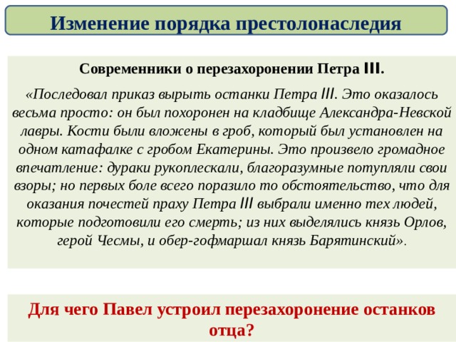 Изменение порядка престолонаследия Современники о перезахоронении Петра III . «Последовал приказ вырыть останки Петра III . Это оказалось весьма просто: он был похоронен на кладбище Александра-Невской лавры. Кости были вложены в гроб, который был установлен на одном катафалке с гробом Екатерины. Это произвело громадное впечатление: дураки рукоплескали, благоразумные потупляли свои взоры; но первых боле всего поразило то обстоятельство, что для оказания почестей праху Петра III выбрали именно тех людей, которые подготовили его смерть; из них выделялись князь Орлов, герой Чесмы, и обер-гофмаршал князь Барятинский» . Для чего Павел устроил перезахоронение останков отца? 